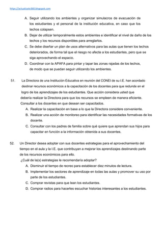 https://actualizate360.blogspot.com
A. Seguir utilizando los ambientes y organizar simulacros de evacuación de
los estudiantes y el personal de la institución educativa, en caso que los
techos colapsen.
B. Dejar de utilizar temporalmente estos ambientes e identificar el nivel de daño de los
techos y los recursos disponibles para arreglarlos.
C. Se debe diseñar un plan de usos alternativos para las aulas que tienen los techos
deteriorados, de forma tal que el riesgo no afecte a los estudiantes, pero que se
siga aprovechando el espacio.
D. Coordinar con la APAFA para pintar y tapar las zonas rajadas de los techos,
de modo que se puedan seguir utilizando los ambientes.
51. La Directora de una Institución Educativa en reunión del CONEI de su I.E. han acordado
destinar recursos económicos a la capacitación de los docentes para que redunde en el
logro de los aprendizajes de los estudiantes. Que acción considera usted que
debería realizar la Directora para que los recursos se empleen de manera eficiente.
Consultar a los docentes en que desean ser capacitados.
A. Realizar la capacitación en base a lo que la Directora considere conveniente.
B. Realizar una acción de monitoreo para identificar las necesidades formativas de los
docente.
C. Consultar con los padres de familia sobre qué quiere que aprendan sus hijos para
capacitar en función a la información obtenida a sus docentes.
52. Un Director desea adoptar con sus docentes estrategias para el aprovechamiento del
tiempo en el aula y la I.E. que contribuyan a mejorar los aprendizajes destinando parte
de los recursos económicos para ello.
¿Cuál de la(s) estrategias le recomendaría adoptar?
A. Disminuir el tiempo de recreo para establecer diez minutos de lectura.
B. Implementar los sectores de aprendizaje en todas las aulas y promover su uso por
parte de los estudiantes.
C. Comprar revistas para que lean los estudiantes.
D. Comprar radios para hacerles escuchar historias interesantes a los estudiantes.
 