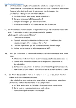 https://actualizate360.blogspot.com
53. Un Director desea adoptar con sus docentes estrategias para promover el uso y
conservación de los materiales educativos que contribuyan a mejorar los aprendizajes
fundamentales, destinando parte de los recursos económicos para ello.
¿Cuál de la(s) estrategias le recomendaría adoptar?
A. Comprar estantes nuevos para la Biblioteca de la I.E.
B. Comprar textos para la Biblioteca de la I.E.
C. Comprar revistas para que lean los estudiantes.
D. Implementar bibliotecas funcionales en cada una de las aulas.
54. Un Director desea realizar acciones para prevenir el riesgo ante situaciones inesperadas
en la I.E. destinando los recursos que sean necesarios para ello.
¿Qué sugeriría realizar usted al Director?
A. Comprar más extintores.
B. Constituir la Comisión de Gestión de Riesgos de la I.E. destinando los
recursos indispensables para desarrollar su Plan.
C. Contratar especialistas que den charlas sobre cómo prevenir riesgo.
D. Verificar permanentemente la infraestructura de la I.E.
55. Para que los docentes se sientan comprometidos con las actividades de la I.E. se les
debe:
A. Informar mediante memorando las actividades que se llevarán a cabo en la I.E.
B. Colocar en el Reglamento Interno que es obligatorio la participación en
las actividades.
C. Dar espacios que participe de manera democrática en la gestión de la escuela.
D. Incentivar con un día libre por la participación en las actividades institucionales.
56. Un Director ha realizado la Jornada de Reflexión en su I.E. en la cual han elaborado
un Plan de Acción de Mejora Institucional.
¿Qué estrategia le recomendaría usted para realizar un seguimiento a las acciones
planteadas y verificar el cumplimiento de los Compromisos?
A. Encargar a los Padres de Familia el cumplimiento de los compromisos.
B. Dar el encargo a los coordinadores de grado y área.
C. Dar toda la responsabilidad al subdirector(a).
 