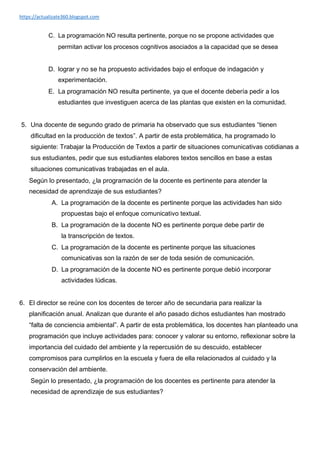 https://actualizate360.blogspot.com
C. La programación NO resulta pertinente, porque no se propone actividades que
permitan activar los procesos cognitivos asociados a la capacidad que se desea
D. lograr y no se ha propuesto actividades bajo el enfoque de indagación y
experimentación.
E. La programación NO resulta pertinente, ya que el docente debería pedir a los
estudiantes que investiguen acerca de las plantas que existen en la comunidad.
5. Una docente de segundo grado de primaria ha observado que sus estudiantes “tienen
dificultad en la producción de textos”. A partir de esta problemática, ha programado lo
siguiente: Trabajar la Producción de Textos a partir de situaciones comunicativas cotidianas a
sus estudiantes, pedir que sus estudiantes elabores textos sencillos en base a estas
situaciones comunicativas trabajadas en el aula.
Según lo presentado, ¿la programación de la docente es pertinente para atender la
necesidad de aprendizaje de sus estudiantes?
A. La programación de la docente es pertinente porque las actividades han sido
propuestas bajo el enfoque comunicativo textual.
B. La programación de la docente NO es pertinente porque debe partir de
la transcripción de textos.
C. La programación de la docente es pertinente porque las situaciones
comunicativas son la razón de ser de toda sesión de comunicación.
D. La programación de la docente NO es pertinente porque debió incorporar
actividades lúdicas.
6. El director se reúne con los docentes de tercer año de secundaria para realizar la
planificación anual. Analizan que durante el año pasado dichos estudiantes han mostrado
“falta de conciencia ambiental”. A partir de esta problemática, los docentes han planteado una
programación que incluye actividades para: conocer y valorar su entorno, reflexionar sobre la
importancia del cuidado del ambiente y la repercusión de su descuido, establecer
compromisos para cumplirlos en la escuela y fuera de ella relacionados al cuidado y la
conservación del ambiente.
Según lo presentado, ¿la programación de los docentes es pertinente para atender la
necesidad de aprendizaje de sus estudiantes?
 