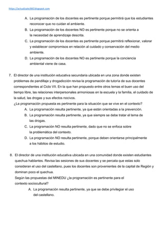 https://actualizate360.blogspot.com
A. La programación de los docentes es pertinente porque permitirá que los estudiantes
reconocer que no cuidan el ambiente.
B. La programación de los docentes NO es pertinente porque no se orienta a
la necesidad de aprendizaje descrita.
C. La programación de los docentes es pertinente porque permitirá reflexionar, valorar
y establecer compromisos en relación al cuidado y conservación del medio
ambiente.
D. La programación de los docentes NO es pertinente porque la conciencia
ambiental viene de casa.
7. El director de una institución educativa secundaria ubicada en una zona donde existen
problemas de pandillaje y drogadicción revisa la programación de tutoría de sus docentes
correspondientes al Ciclo VII. En la que han propuesto entre otros temas el buen uso del
tiempo libre, las relaciones interpersonales armoniosas en la escuela y la familia, el cuidado de
la salud, las drogas y sus efectos nocivos.
¿La programación propuesta es pertinente para la situación que se vive en el contexto?
A. La programación resulta pertinente, ya que están orientadas a la prevención.
B. La programación resulta pertinente, ya que siempre se debe tratar el tema de
las drogas.
C. La programación NO resulta pertinente, dado que no se enfoca sobre
la problemática del contexto.
D. La programación NO resulta pertinente, porque deben orientarse principalmente
a los hábitos de estudio.
8. El director de una institución educativa ubicada en una comunidad donde existen estudiantes
quechua hablantes. Revisa las sesiones de sus docentes y se percata que estas solo
consideran el uso del castellano, pues los docentes son provenientes de la capital de Región y
dominan poco el quechua.
Según las propuestas del MINEDU ¿la programación es pertinente para el
contexto sociocultural?
A. La programación resulta pertinente, ya que se debe privilegiar el uso
del castellano.
 