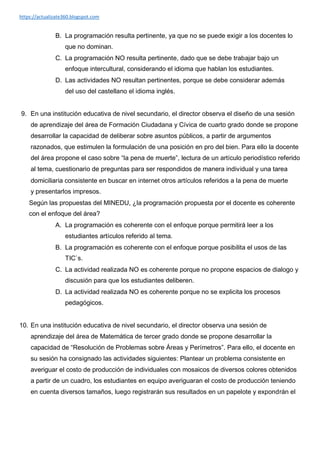 https://actualizate360.blogspot.com
B. La programación resulta pertinente, ya que no se puede exigir a los docentes lo
que no dominan.
C. La programación NO resulta pertinente, dado que se debe trabajar bajo un
enfoque intercultural, considerando el idioma que hablan los estudiantes.
D. Las actividades NO resultan pertinentes, porque se debe considerar además
del uso del castellano el idioma inglés.
9. En una institución educativa de nivel secundario, el director observa el diseño de una sesión
de aprendizaje del área de Formación Ciudadana y Cívica de cuarto grado donde se propone
desarrollar la capacidad de deliberar sobre asuntos públicos, a partir de argumentos
razonados, que estimulen la formulación de una posición en pro del bien. Para ello la docente
del área propone el caso sobre “la pena de muerte”, lectura de un artículo periodístico referido
al tema, cuestionario de preguntas para ser respondidos de manera individual y una tarea
domiciliaria consistente en buscar en internet otros artículos referidos a la pena de muerte
y presentarlos impresos.
Según las propuestas del MINEDU, ¿la programación propuesta por el docente es coherente
con el enfoque del área?
A. La programación es coherente con el enfoque porque permitirá leer a los
estudiantes artículos referido al tema.
B. La programación es coherente con el enfoque porque posibilita el usos de las
TIC`s.
C. La actividad realizada NO es coherente porque no propone espacios de dialogo y
discusión para que los estudiantes deliberen.
D. La actividad realizada NO es coherente porque no se explicita los procesos
pedagógicos.
10. En una institución educativa de nivel secundario, el director observa una sesión de
aprendizaje del área de Matemática de tercer grado donde se propone desarrollar la
capacidad de “Resolución de Problemas sobre Áreas y Perímetros”. Para ello, el docente en
su sesión ha consignado las actividades siguientes: Plantear un problema consistente en
averiguar el costo de producción de individuales con mosaicos de diversos colores obtenidos
a partir de un cuadro, los estudiantes en equipo averiguaran el costo de producción teniendo
en cuenta diversos tamaños, luego registrarán sus resultados en un papelote y expondrán el
 
