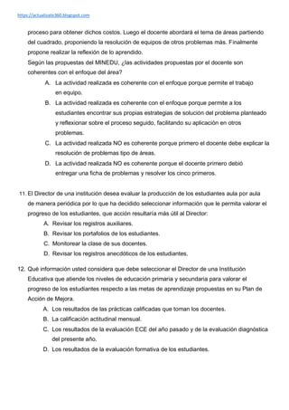 https://actualizate360.blogspot.com
proceso para obtener dichos costos. Luego el docente abordará el tema de áreas partiendo
del cuadrado, proponiendo la resolución de equipos de otros problemas más. Finalmente
propone realizar la reflexión de lo aprendido.
Según las propuestas del MINEDU, ¿las actividades propuestas por el docente son
coherentes con el enfoque del área?
A. La actividad realizada es coherente con el enfoque porque permite el trabajo
en equipo.
B. La actividad realizada es coherente con el enfoque porque permite a los
estudiantes encontrar sus propias estrategias de solución del problema planteado
y reflexionar sobre el proceso seguido, facilitando su aplicación en otros
problemas.
C. La actividad realizada NO es coherente porque primero el docente debe explicar la
resolución de problemas tipo de áreas.
D. La actividad realizada NO es coherente porque el docente primero debió
entregar una ficha de problemas y resolver los cinco primeros.
11. El Director de una institución desea evaluar la producción de los estudiantes aula por aula
de manera periódica por lo que ha decidido seleccionar información que le permita valorar el
progreso de los estudiantes, que acción resultaría más útil al Director:
A. Revisar los registros auxiliares.
B. Revisar los portafolios de los estudiantes.
C. Monitorear la clase de sus docentes.
D. Revisar los registros anecdóticos de los estudiantes.
12. Qué información usted considera que debe seleccionar el Director de una Institución
Educativa que atiende los niveles de educación primaria y secundaria para valorar el
progreso de los estudiantes respecto a las metas de aprendizaje propuestas en su Plan de
Acción de Mejora.
A. Los resultados de las prácticas calificadas que toman los docentes.
B. La calificación actitudinal mensual.
C. Los resultados de la evaluación ECE del año pasado y de la evaluación diagnóstica
del presente año.
D. Los resultados de la evaluación formativa de los estudiantes.
 