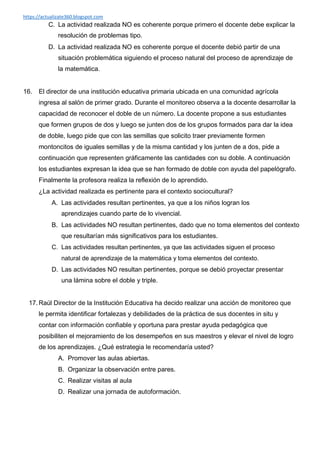 https://actualizate360.blogspot.com
C. La actividad realizada NO es coherente porque primero el docente debe explicar la
resolución de problemas tipo.
D. La actividad realizada NO es coherente porque el docente debió partir de una
situación problemática siguiendo el proceso natural del proceso de aprendizaje de
la matemática.
16. El director de una institución educativa primaria ubicada en una comunidad agrícola
ingresa al salón de primer grado. Durante el monitoreo observa a la docente desarrollar la
capacidad de reconocer el doble de un número. La docente propone a sus estudiantes
que formen grupos de dos y luego se junten dos de los grupos formados para dar la idea
de doble, luego pide que con las semillas que solicito traer previamente formen
montoncitos de iguales semillas y de la misma cantidad y los junten de a dos, pide a
continuación que representen gráficamente las cantidades con su doble. A continuación
los estudiantes expresan la idea que se han formado de doble con ayuda del papelógrafo.
Finalmente la profesora realiza la reflexión de lo aprendido.
¿La actividad realizada es pertinente para el contexto sociocultural?
A. Las actividades resultan pertinentes, ya que a los niños logran los
aprendizajes cuando parte de lo vivencial.
B. Las actividades NO resultan pertinentes, dado que no toma elementos del contexto
que resultarían más significativos para los estudiantes.
C. Las actividades resultan pertinentes, ya que las actividades siguen el proceso
natural de aprendizaje de la matemática y toma elementos del contexto.
D. Las actividades NO resultan pertinentes, porque se debió proyectar presentar
una lámina sobre el doble y triple.
17. Raúl Director de la Institución Educativa ha decido realizar una acción de monitoreo que
le permita identificar fortalezas y debilidades de la práctica de sus docentes in situ y
contar con información confiable y oportuna para prestar ayuda pedagógica que
posibiliten el mejoramiento de los desempeños en sus maestros y elevar el nivel de logro
de los aprendizajes. ¿Qué estrategia le recomendaría usted?
A. Promover las aulas abiertas.
B. Organizar la observación entre pares.
C. Realizar visitas al aula
D. Realizar una jornada de autoformación.
 