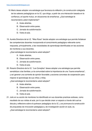 https://actualizate360.blogspot.com
18. Mario desea adoptar una estrategia que favorezca la reflexión y la construcción colegiada
de los saberes pedagógicos en la I.E. que dirige, a partir de una interacción basada en la
confianza y el aporte mutuo, en situaciones de enseñanza. ¿Qué estrategia le
recomendaría usted implementar?
A. Aulas abiertas.
B. Observación entre pares.
C. Jornada de autoformación.
D. Visita al aula.
19. Aurelia Directora de la I.E. “Miss Rossi” decide adoptar una estrategia que permite fortalecer
las competencias docentes incorporando el conocimiento pedagógico relevante como
respuesta, principalmente, a las necesidades de aprendizaje identificadas en las acciones
de monitoreo a sus docentes.
¿Qué estrategia le recomendaría usted adoptar?
A. Aulas abiertas.
B. Observación entre pares.
C. Jornada de autoformación.
D. Visita al aula.
20. Rosario Directora de la I.E. “Los Conejitos” desea adoptar una estrategia que permita
sensibilizar a las familias y a la comunidad sobre la importancia de una “buena enseñanza”,
y así generar una corriente de opinión favorable y acciones concretas de cooperación para
mejorar el aprendizaje de sus niños y niñas.
¿Qué estrategia le recomendaría usted adoptar?
A. Aulas abiertas.
B. Observación entre pares.
C. Jornada de autoformación.
D. Visita al aula.
21. Julio en su acción de monitoreo ha identificado en sus docentes practicas exitosas, como
resultado de sus visitas al aula, por lo que decide crear un espacio a través del cual se
discuta y reflexione sobre el quehacer pedagógico de la I.E. y se promueva la construcción
de propuestas de innovación pedagógica y de investigación acción en aula, es.
¿Qué estrategia le recomendaría usted adoptar?
 