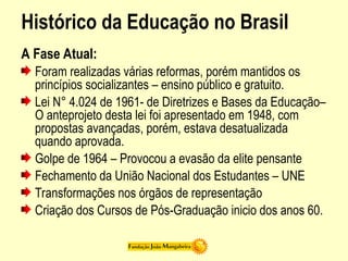 Histórico da Educação no Brasil
A Fase Atual:
Foram realizadas várias reformas, porém mantidos os
princípios socializantes – ensino público e gratuito.
Lei N° 4.024 de 1961- de Diretrizes e Bases da Educação–
O anteprojeto desta lei foi apresentado em 1948, com
propostas avançadas, porém, estava desatualizada
quando aprovada.
Golpe de 1964 – Provocou a evasão da elite pensante
Fechamento da União Nacional dos Estudantes – UNE
Transformações nos órgãos de representação
Criação dos Cursos de Pós-Graduação inicio dos anos 60.
 