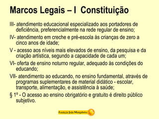 Marcos Legais – I Constituição
III- atendimento educacional especializado aos portadores de
deficiência, preferencialmente na rede regular de ensino;
IV- atendimento em creche e pré-escola às crianças de zero a
cinco anos de idade;
V - acesso aos níveis mais elevados de ensino, da pesquisa e da
criação artística, segundo a capacidade de cada um;
VI- oferta de ensino noturno regular, adequado às condições do
educando;
VII- atendimento ao educando, no ensino fundamental, através de
programas suplementares de material didático - escolar,
transporte, alimentação, e assistência à saúde;
§ 1º - O acesso ao ensino obrigatório e gratuito é direito público
subjetivo.
 