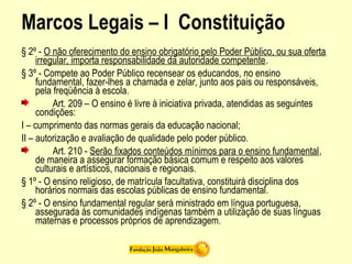 Marcos Legais – I Constituição
§ 2º - O não oferecimento do ensino obrigatório pelo Poder Público, ou sua oferta
irregular, importa responsabilidade da autoridade competente.
§ 3º - Compete ao Poder Público recensear os educandos, no ensino
fundamental, fazer-lhes a chamada e zelar, junto aos pais ou responsáveis,
pela freqüência à escola.
Art. 209 – O ensino é livre à iniciativa privada, atendidas as seguintes
condições:
I – cumprimento das normas gerais da educação nacional;
II – autorização e avaliação de qualidade pelo poder público.
Art. 210 - Serão fixados conteúdos mínimos para o ensino fundamental,
de maneira a assegurar formação básica comum e respeito aos valores
culturais e artísticos, nacionais e regionais.
§ 1º - O ensino religioso, de matrícula facultativa, constituirá disciplina dos
horários normais das escolas públicas de ensino fundamental.
§ 2º - O ensino fundamental regular será ministrado em língua portuguesa,
assegurada às comunidades indígenas também a utilização de suas línguas
maternas e processos próprios de aprendizagem.
 