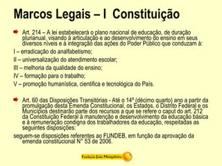 Marcos Legais – I Constituição
Art. 214 – A lei estabelecerá o plano nacional de educação, de duração
plurianual, visando à articulação e ao desenvolvimento do ensino em seus
diversos níveis e à integração das ações do Poder Público que conduzam à:
I – erradicação do analfabetismo;
II – universalização do atendimento escolar;
III – melhoria da qualidade do ensino;
IV – formação para o trabalho;
V – promoção humanística, cientifica e tecnológica do País.
Art. 60 das Disposições Transitórias - Até o 14º (décimo quarto) ano a partir da
promulgação desta Emenda Constitucional, os Estados, o Distrito Federal e os
Municípios destinarão parte dos recursos a que se refere o caput do art. 212
da Constituição Federal à manutenção e desenvolvimento da educação básica
e à remuneração condigna dos trabalhadores da educação, respeitadas as
seguintes disposições:
seguem-se disposições referentes ao FUNDEB, em função da aprovação da
emenda constitucional N° 53 de 2006.
 