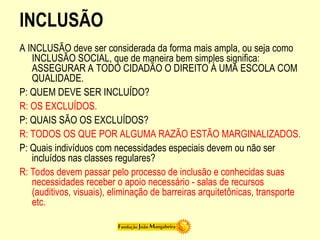 INCLUSÃO
A INCLUSÃO deve ser considerada da forma mais ampla, ou seja como
INCLUSÃO SOCIAL, que de maneira bem simples significa:
ASSEGURAR A TODO CIDADÃO O DIREITO À UMA ESCOLA COM
QUALIDADE.
P: QUEM DEVE SER INCLUÍDO?
R: OS EXCLUÍDOS.
P: QUAIS SÃO OS EXCLUÍDOS?
R: TODOS OS QUE POR ALGUMA RAZÃO ESTÃO MARGINALIZADOS.
P: Quais indivíduos com necessidades especiais devem ou não ser
incluídos nas classes regulares?
R: Todos devem passar pelo processo de inclusão e conhecidas suas
necessidades receber o apoio necessário - salas de recursos
(auditivos, visuais), eliminação de barreiras arquitetônicas, transporte
etc.
 