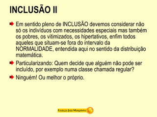INCLUSÃO II
Em sentido pleno de INCLUSÃO devemos considerar não
só os indivíduos com necessidades especiais mas também
os pobres, os vitimizados, os hipertativos, enfim todos
aqueles que situam-se fora do intervalo da
NORMALIDADE, entendida aqui no sentido da distribuição
matemática.
Particularizando: Quem decide que alguém não pode ser
incluído, por exemplo numa classe chamada regular?
Ninguém! Ou melhor o próprio.
 