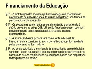 Financiamento da Educação
§ 3° - A distribuição dos recursos públicos assegurará prioridade ao
atendimento das necessidades do ensino obrigatório, nos termos do
plano nacional de educação.
§ 4º - Os programas suplementares de alimentação e assistência à
saúde previstos no artigo 208, VII, serão financiados com recursos
provenientes de contribuições sociais e outros recursos
orçamentários.
§ 5º - A educação básica pública terá como fonte adicional de
financiamento a contribuição social do salário educação, recolhida
pelas empresas na forma da lei.
§ 6º - As cotas estaduais e municipais da arrecadação da contribuição
social do salário-educação serão distribuídas proporcionalmente ao
número de alunos matriculados na educação básica nas respectivas
redes públicas de ensino.
 