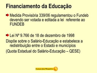 Financiamento da Educação
Medida Provisória 339/06 regulamentou o Fundeb
devendo ser votada e editada a lei referente ao
FUNDEB
Lei Nº 9.766 de 18 de dezembro de 1998
Dispõe sobre o Salário-Educação e estabelece a
redistribuição entre o Estado e municípios
(Quota Estadual do Salário-Educação – QESE)
 