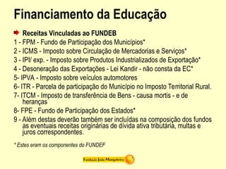 Financiamento da Educação
Receitas Vinculadas ao FUNDEB
1 - FPM - Fundo de Participação dos Municípios*
2 - ICMS - Imposto sobre Circulação de Mercadorias e Serviços*
3 - IPI/ exp. - Imposto sobre Produtos Industrializados de Exportação*
4 - Desoneração das Exportações - Lei Kandir - não consta da EC*
5- IPVA - Imposto sobre veículos automotores
6- ITR - Parcela de participação do Município no Imposto Territorial Rural.
7- ITCM - Imposto de transferência de Bens - causa mortis - e de
heranças
8- FPE - Fundo de Participação dos Estados*
9 - Além destas deverão também ser incluídas na composição dos fundos
as eventuais receitas originárias de dívida ativa tributária, multas e
juros correspondentes.
* Estes eram os componentes do FUNDEF
 