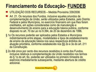 Financiamento da Educação- FUNDEB
UTILIZAÇÃO DOS RECURSOS – Medida Provisória 339/2006
Art. 21. Os recursos dos Fundos, inclusive aqueles oriundos de
complementação da União, serão utilizados pelos Estados, pelo Distrito
Federal e pelos Municípios, no exercício financeiro em que lhes forem
creditados, em ações consideradas como de manutenção e
desenvolvimento do ensino para a educação básica pública, conforme
disposto no art. 70 da Lei no 9.394, de 20 de dezembro de 1996.
§ 1o Os recursos poderão ser aplicados pelos Estados e Municípios
indistintamente entre etapas, modalidades e tipos de estabelecimento
de ensino da educação básica nos seus respectivos âmbitos de
atuação prioritária, conforme estabelecido nos §§ 2o e 3o do art. 211
da Constituição.
§ 2o Até cinco por cento dos recursos recebidos à conta dos Fundos,
inclusive relativos à complementação da União recebidos nos termos
do § 1o do art. 6o, poderão ser utilizados no primeiro trimestre do
exercício imediatamente subseqüente, mediante abertura de crédito
adicional.
 
