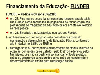 Financiamento da Educação- FUNDEB
FUNDEB – Medida Provisória 339/2006
Art. 22. Pelo menos sessenta por cento dos recursos anuais totais
dos Fundos serão destinados ao pagamento da remuneração dos
profissionais do magistério da educação básica em efetivo exercício
na rede pública.
Art. 23. É vedada a utilização dos recursos dos Fundos:
I - no financiamento das despesas não consideradas como de
manutenção e desenvolvimento da Educação Básica, conforme o
art. 71 da Lei no 9.394, de 1996; e
II - como garantia ou contrapartida de operações de crédito, internas ou
externas, contraídas pelos Estados, pelo Distrito Federal ou pelos
Municípios, que não se destinem ao financiamento de projetos,
ações ou programas considerados como ação de manutenção e
desenvolvimento do ensino para a educação básica.
 