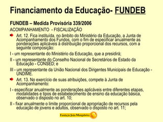 Financiamento da Educação- FUNDEB
FUNDEB – Medida Provisória 339/2006
ACOMPANHAMENTO - FISCALIZAÇÃO
Art. 12. Fica instituída, no âmbito do Ministério da Educação, a Junta de
Acompanhamento dos Fundos, com o fim de especificar anualmente as
ponderações aplicáveis à distribuição proporcional dos recursos, com a
seguinte composição:
I - um representante do Ministério da Educação, que a presidirá;
II - um representante do Conselho Nacional de Secretários de Estado da
Educação - CONSED; e
III - um representante da União Nacional dos Dirigentes Municipais de Educação -
UNDIME.
Art. 13. No exercício de suas atribuições, compete à Junta de
Acompanhamento:
I - especificar anualmente as ponderações aplicáveis entre diferentes etapas,
modalidades e tipos de estabelecimento de ensino da educação básica,
observado o disposto no art. 10;
II - fixar anualmente o limite proporcional de apropriação de recursos pela
educação de jovens e adultos, observado o disposto no art. 11;
 