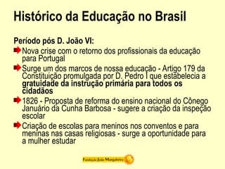 Histórico da Educação no Brasil
Período pós D. João VI:
Nova crise com o retorno dos profissionais da educação
para Portugal
Surge um dos marcos de nossa educação - Artigo 179 da
Constituição promulgada por D. Pedro I que estabelecia a
gratuidade da instrução primária para todos os
cidadãos
1826 - Proposta de reforma do ensino nacional do Cônego
Januário da Cunha Barbosa - sugere a criação da inspeção
escolar
Criação de escolas para meninos nos conventos e para
meninas nas casas religiosas - surge a oportunidade para
a mulher estudar
 