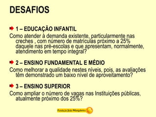 DESAFIOS
1 – EDUCAÇÃO INFANTIL
Como atender à demanda existente, particularmente nas
creches , com número de matrículas próximo a 25%
daquele nas pré-escolas e que apresentam, normalmente,
atendimento em tempo integral?
2 – ENSINO FUNDAMENTAL E MÉDIO
Como melhorar a qualidade nestes níveis, pois, as avaliações
têm demonstrado um baixo nível de aproveitamento?
3 – ENSINO SUPERIOR
Como ampliar o número de vagas nas Instituições públicas,
atualmente próximo dos 25%?
 