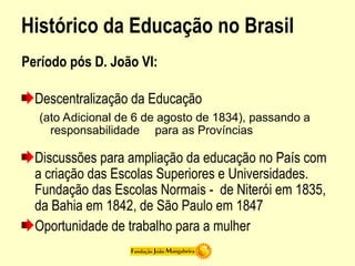 Histórico da Educação no Brasil
Período pós D. João VI:
Descentralização da Educação
(ato Adicional de 6 de agosto de 1834), passando a
responsabilidade para as Províncias
Discussões para ampliação da educação no País com
a criação das Escolas Superiores e Universidades.
Fundação das Escolas Normais - de Niterói em 1835,
da Bahia em 1842, de São Paulo em 1847
Oportunidade de trabalho para a mulher
 