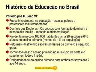 Histórico da Educação no Brasil
Período pós D. João VI:
Pouco investimento na educação - escolas pobres e
professores mal remunerados
Domínio dos Doutores - Os poucos com formação dominam a
minoria dita inculta – mantida a aristocratização
Rio de Janeiro com 100.000 habitantes tinha 20 escolas e 640
alunos no ensino primário (menos de 1% da população)
Reformas - Instituindo escolas primárias de primeiro e segundo
graus
Tornando livres: o ensino primário no município da corte e o
superior em todo o Império
Obrigatoriedade do ensino primário para ambos os sexos dos 7
aos 14 anos.
 