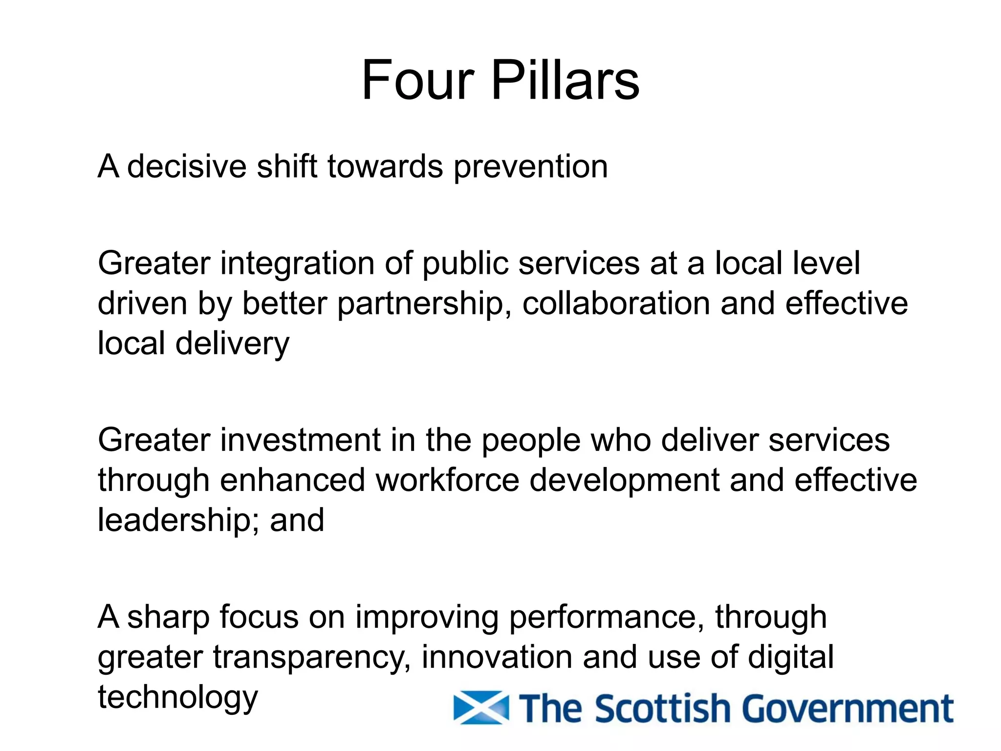 Four Pillars
A decisive shift towards prevention

Greater integration of public services at a local level
driven by better partnership, collaboration and effective
local delivery

Greater investment in the people who deliver services
through enhanced workforce development and effective
leadership; and

A sharp focus on improving performance, through
greater transparency, innovation and use of digital
technology
 