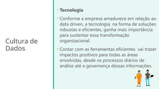Cultura de
Dados
• Tecnologia
• Conforme a empresa amadurece em relação ao
data driven, a tecnologia, na forma de soluções
robustas e eficientes, ganha mais importância
para sustentar essa transformação
organizacional.
• Contar com as ferramentas eficientes vai trazer
impactos positivos para todas as áreas
envolvidas, desde os processos diários de
análise até a governança dessas informações.
 