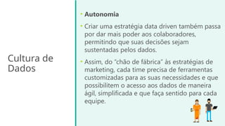 Cultura de
Dados
• Autonomia
• Criar uma estratégia data driven também passa
por dar mais poder aos colaboradores,
permitindo que suas decisões sejam
sustentadas pelos dados.
• Assim, do “chão de fábrica” às estratégias de
marketing, cada time precisa de ferramentas
customizadas para as suas necessidades e que
possibilitem o acesso aos dados de maneira
ágil, simplificada e que faça sentido para cada
equipe.
 