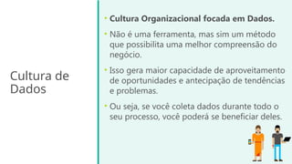 Cultura de
Dados
• Cultura Organizacional focada em Dados.
• Não é uma ferramenta, mas sim um método
que possibilita uma melhor compreensão do
negócio.
• Isso gera maior capacidade de aproveitamento
de oportunidades e antecipação de tendências
e problemas.
• Ou seja, se você coleta dados durante todo o
seu processo, você poderá se beneficiar deles.
 