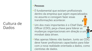 Cultura de
Dados
• Pessoas
• É fundamental que existam profissionais
dentro da empresa que sejam especializados
no assunto e consigam fazer essas
transformações acontecer.
• Um dos mais importantes é o Chief Data
Officer (CDO), peça-chave para liderar as
mudanças organizacionais em direção a um
mindset data driven.
• Mas apenas líderes não bastam. Junto ao CDO,
deve haver profissionais capacitados para lidar
com a nova realidade orientada a dados, como
cientistas de dados.
 