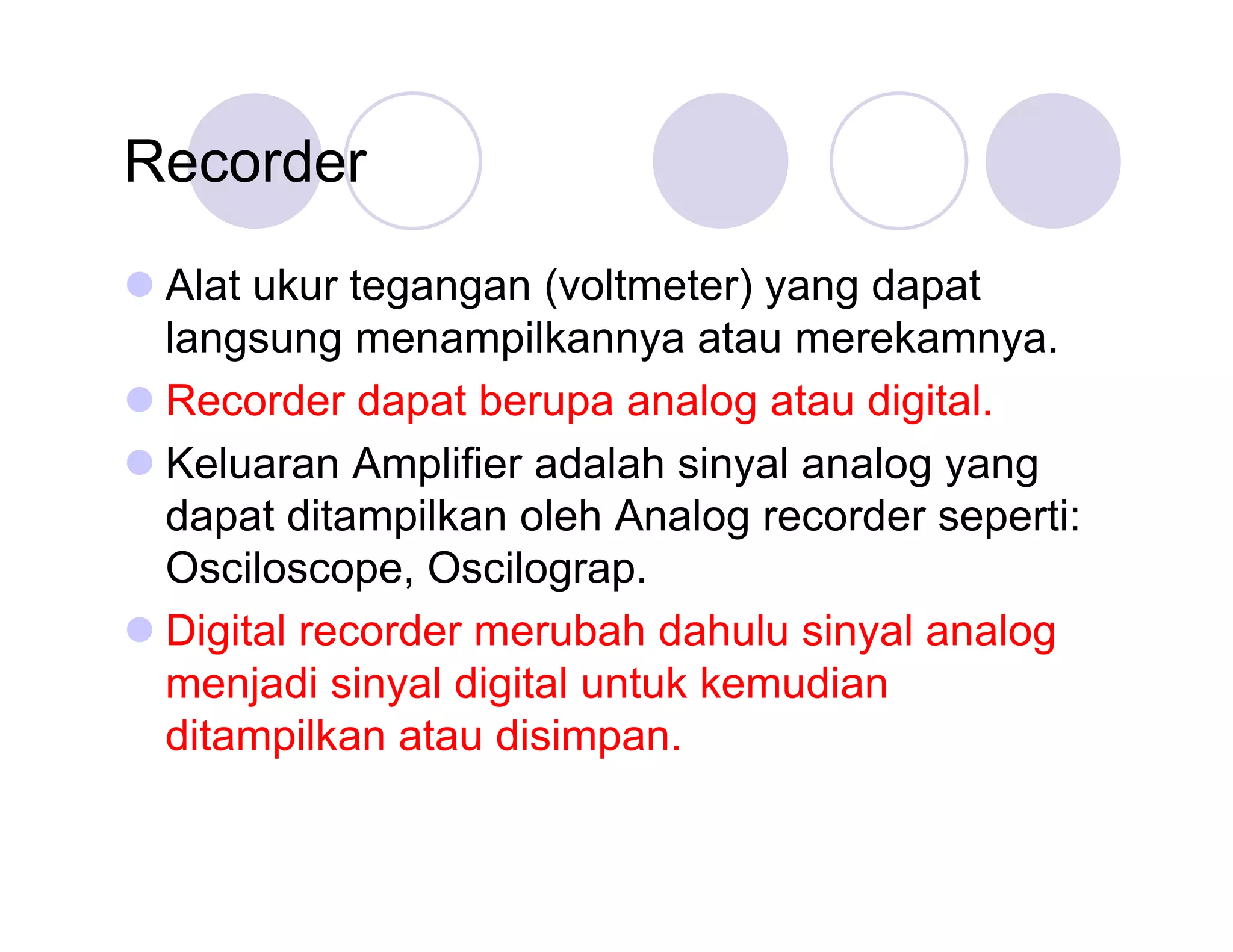 Recorder
Alat ukur tegangan (voltmeter) yang dapat
langsung menampilkannya atau merekamnya.
Recorder dapat berupa analog atau digital.
Keluaran Amplifier adalah sinyal analog yang
dapat ditampilkan oleh Analog recorder seperti:
Osciloscope, Oscilograp.
Digital recorder merubah dahulu sinyal analog
menjadi sinyal digital untuk kemudian
ditampilkan atau disimpan.

 