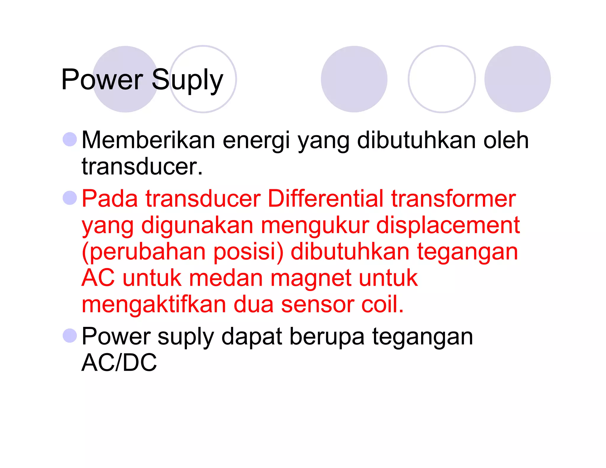 Power Suply
Memberikan energi yang dibutuhkan oleh
transducer.
Pada transducer Differential transformer
yang digunakan mengukur displacement
(perubahan posisi) dibutuhkan tegangan
AC untuk medan magnet untuk
mengaktifkan dua sensor coil.
Power suply dapat berupa tegangan
AC/DC

 