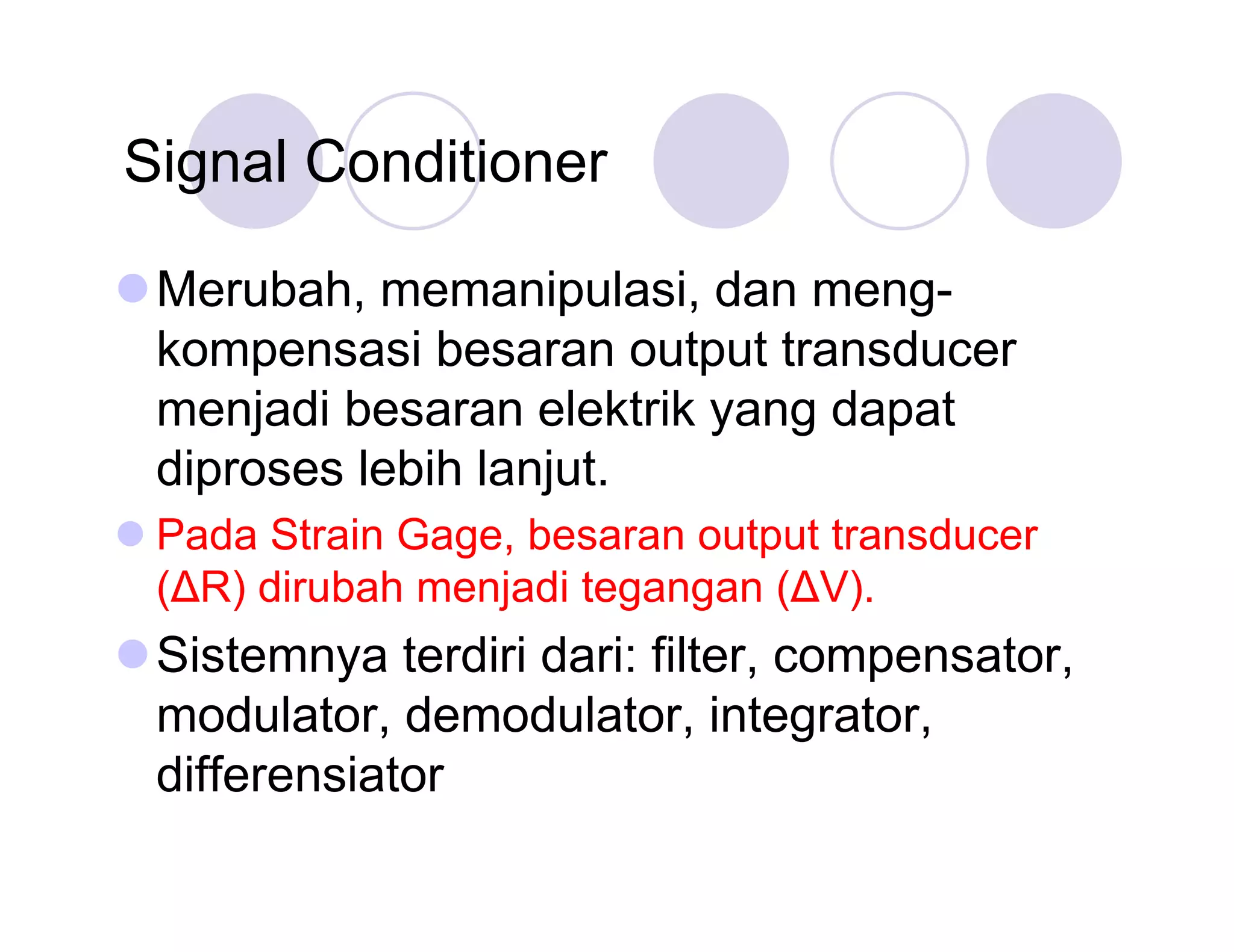 Signal Conditioner
Merubah, memanipulasi, dan mengkompensasi besaran output transducer
menjadi besaran elektrik yang dapat
diproses lebih lanjut.
Pada Strain Gage, besaran output transducer
(Δ dirubah menjadi tegangan (Δ
R)
V).

Sistemnya terdiri dari: filter, compensator,
modulator, demodulator, integrator,
differensiator

 
