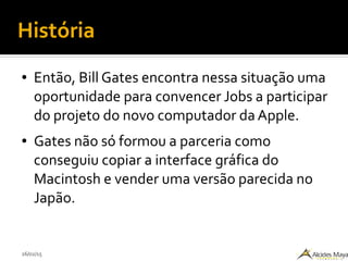 26/02/15
História
● Então, Bill Gates encontra nessa situação uma
oportunidade para convencer Jobs a participar
do projeto do novo computador da Apple.
● Gates não só formou a parceria como
conseguiu copiar a interface gráfica do
Macintosh e vender uma versão parecida no
Japão.
 