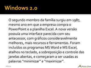 26/02/15
Windows 2.0
O segundo membro da família surgiu em 1987,
mesmo ano em que a empresa compra o
PowerPoint e a planilha Excel. A nova versão
possuía uma interface parecida com seu
antecessor, com gráficos consideravelmente
melhores, mais recursos e ferramentas. Foram
incluídos os programas MS Word e MS Excel,
atalhos no teclado, a sobreposição e controle das
janelas abertas, e começaram a ser usadas as
palavras “minimizar” e “maximizar”.
 