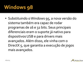 26/02/15
Windows 98
● Substituindo oWindows 95, a nova versão do
sistema também era capaz de rodar
programas de 16 e 32 bits. Seus principais
diferenciais eram o suporte já nativo para
dispositivos USB e para drivers mais
avançados. Além disso, ele vinha com o
DirectX 5, que garantia a execução de jogos
mais avançados.
 