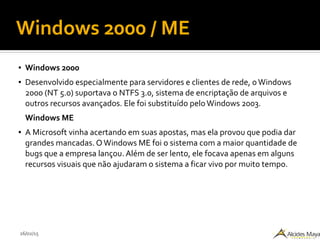 26/02/15
Windows 2000 / ME
● Windows 2000
● Desenvolvido especialmente para servidores e clientes de rede, oWindows
2000 (NT 5.0) suportava o NTFS 3.0, sistema de encriptação de arquivos e
outros recursos avançados. Ele foi substituído peloWindows 2003.
Windows ME
● A Microsoft vinha acertando em suas apostas, mas ela provou que podia dar
grandes mancadas. O Windows ME foi o sistema com a maior quantidade de
bugs que a empresa lançou. Além de ser lento, ele focava apenas em alguns
recursos visuais que não ajudaram o sistema a ficar vivo por muito tempo.
 