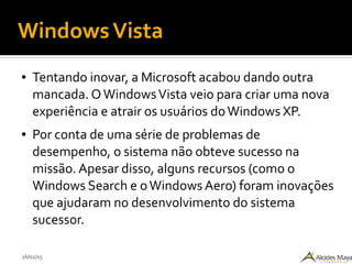 26/02/15
WindowsVista
● Tentando inovar, a Microsoft acabou dando outra
mancada. OWindowsVista veio para criar uma nova
experiência e atrair os usuários doWindows XP.
● Por conta de uma série de problemas de
desempenho, o sistema não obteve sucesso na
missão. Apesar disso, alguns recursos (como o
Windows Search e oWindows Aero) foram inovações
que ajudaram no desenvolvimento do sistema
sucessor.
 
