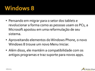 26/02/15
Windows 8
● Pensando em migrar para o setor dos tablets e
revolucionar a forma como as pessoas usam os PCs, a
Microsoft apostou em uma reformulação de seu
sistema.
● Aproveitando elementos doWindows Phone, o novo
Windows 8 trouxe um novo Menu Iniciar.
● Além disso, ele mantém a compatibilidade com os
antigos programas e traz suporte para novos apps.
 