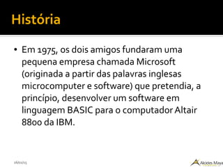 26/02/15
História
● Em 1975, os dois amigos fundaram uma
pequena empresa chamada Microsoft
(originada a partir das palavras inglesas
microcomputer e software) que pretendia, a
princípio, desenvolver um software em
linguagem BASIC para o computador Altair
8800 da IBM.
 