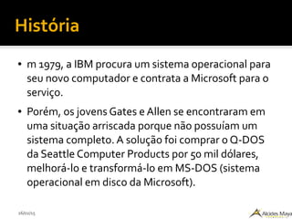 26/02/15
História
● m 1979, a IBM procura um sistema operacional para
seu novo computador e contrata a Microsoft para o
serviço.
● Porém, os jovens Gates e Allen se encontraram em
uma situação arriscada porque não possuíam um
sistema completo. A solução foi comprar o Q-DOS
da Seattle Computer Products por 50 mil dólares,
melhorá-lo e transformá-lo em MS-DOS (sistema
operacional em disco da Microsoft).
 