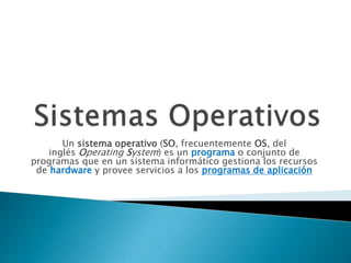Un sistema operativo (SO, frecuentemente OS, del
inglés Operating System) es un programa o conjunto de
programas que en un sistema informático gestiona los recursos
de hardware y provee servicios a los programas de aplicación
 