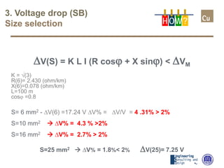 3. Voltage drop (SB)
Size selection
∆V(S) = K L I (R cosϕ + X sinϕ) < ∆VM
K = √(3)
R(6)= 2.430 (ohm/km)
X(6)=0.078 (ohm/km)
L=100 m
cosϕ =0.8
S= 6 mm2 - ∆V(6) =17.24 V ∆V% = ∆V/V = 4 .31% > 2%
S=10 mm2  ∆V% = 4.3 % >2%
S=16 mm2  ∆V% = 2.7% > 2%
S=25 mm2  ∆V% = 1.8%< 2% ∆V(25)= 7.25 V
H OW?
 