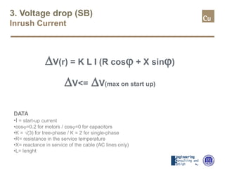 3. Voltage drop (SB)
Inrush Current
∆V(r) = K L I (R cosϕ + X sinϕ)
∆V<= ∆V(max on start up)
DATA
•I = start-up current
•cosϕ=0.2 for motors / cosϕ=0 for capacitors
•K = √(3) for tree-phase / K = 2 for single-phase
•R= resistance in the service temperature
•X= reactance in service of the cable (AC lines only)
•L= lenght
 
