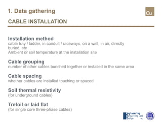 1. Data gathering
CABLE INSTALLATION
Installation method
cable tray / ladder, in conduit / raceways, on a wall, in air, directly
buried, etc
Ambient or soil temperature at the installation site
Cable grouping
number of other cables bunched together or installed in the same area
Cable spacing
whether cables are installed touching or spaced
Soil thermal resistivity
(for underground cables)
Trefoil or laid flat
(for single core three-phase cables)
 