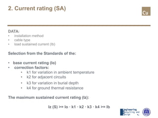 2. Current rating (SA)
DATA:
• installation method
• cable type
• load sustained current (Ib)
Selection from the Standards of the:
• base current rating (Io)
• correction factors:
• k1 for variation in ambient temperature
• k2 for adjacent circuits
• k3 for variation in burial depth
• k4 for ground thermal resistance
The maximum sustained current rating (Iz):
Iz (S) >= Io · k1 · k2 · k3 · k4 >= Ib
 