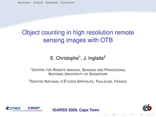 Motivation Original Simpliﬁed Conclusion




  Object counting in high resolution remote
          sensing images with OTB

                      E. Christophe1 , J. Inglada2

        1 C ENTRE FOR   R EMOTE I MAGING , S ENSING AND P ROCESSING ,
                     N ATIONAL U NIVERSITY OF S INGAPORE
       2 C ENTRE   N ATIONAL D ’É TUDES S PATIALES , TOULOUSE , F RANCE




                        IGARSS 2009, Cape Town
 