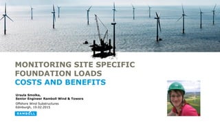 Ursula Smolka,
Senior Engineer Ramboll Wind & Towers
Offshore Wind Substructures
Edinburgh, 19.02.2015
MONITORING SITE SPECIFIC
FOUNDATION LOADS
COSTS AND BENEFITS
 