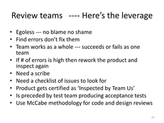 Review teams ---- Here’s the leverage
• Egoless --- no blame no shame
• Find errors don’t fix them
• Team works as a whole...
