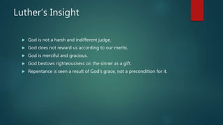 Luther’s Insight
 God is not a harsh and indifferent judge.
 God does not reward us according to our merits.
 God is merciful and gracious.
 God bestows righteousness on the sinner as a gift.
 Repentance is seen a result of God’s grace, not a precondition for it.
 