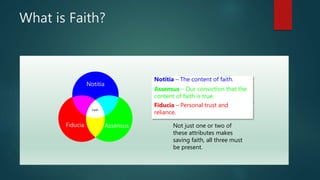 What is Faith?
Notitia – The content of faith.
Assensus – Our conviction that the
content of faith is true.
Fiducia – Personal trust and
reliance.
Notitia
AssensusFiducia
Faith
Not just one or two of
these attributes makes
saving faith, all three must
be present.
 